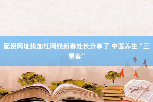 配资网址找加杠网钱新春处长分享了 中医养生“三重奏”