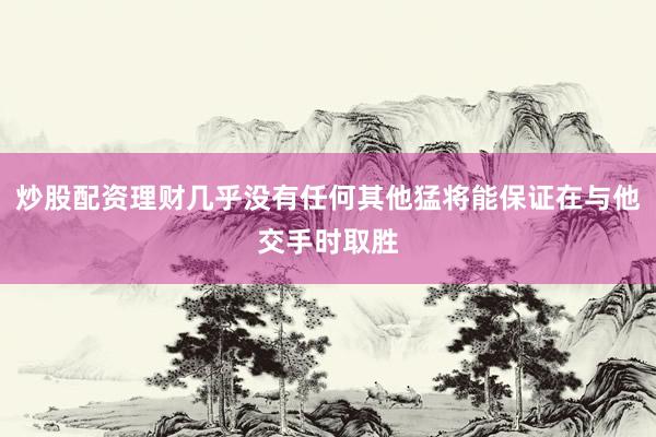炒股配资理财几乎没有任何其他猛将能保证在与他交手时取胜