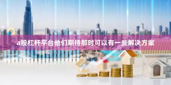 a股杠杆平台他们期待那时可以有一些解决方案