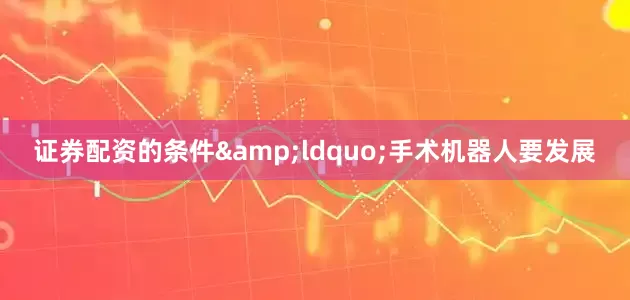 证券配资的条件&ldquo;手术机器人要发展