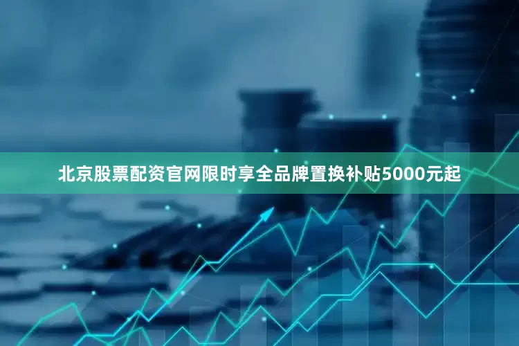 北京股票配资官网限时享全品牌置换补贴5000元起