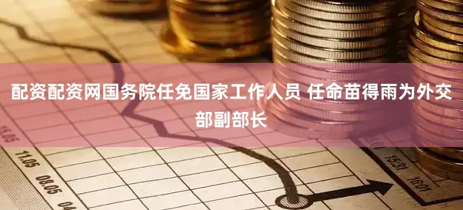 配资配资网国务院任免国家工作人员 任命苗得雨为外交部副部长