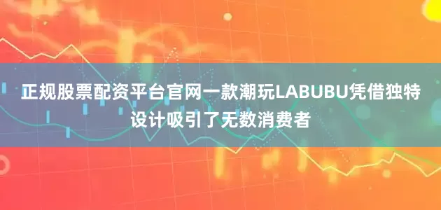 正规股票配资平台官网一款潮玩LABUBU凭借独特设计吸引了无数消费者