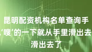 昆明配资机构名单查询手机‘嗖’的一下就从手里滑出去了