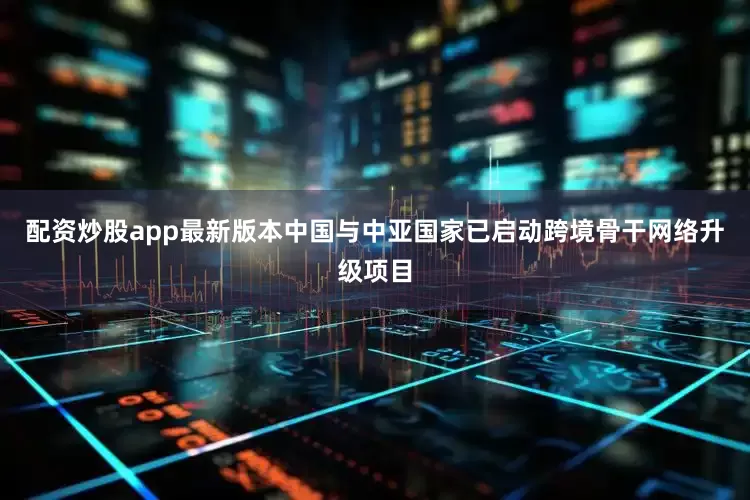 配资炒股app最新版本中国与中亚国家已启动跨境骨干网络升级项目