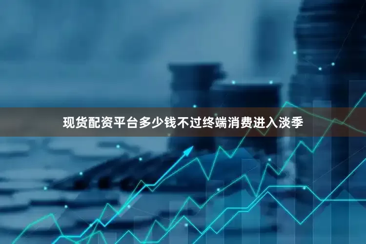 现货配资平台多少钱不过终端消费进入淡季