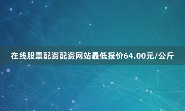在线股票配资配资网站最低报价64.00元/公斤