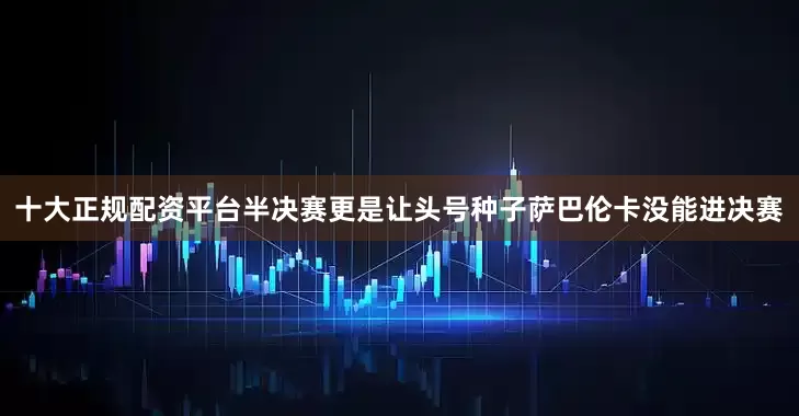 十大正规配资平台半决赛更是让头号种子萨巴伦卡没能进决赛