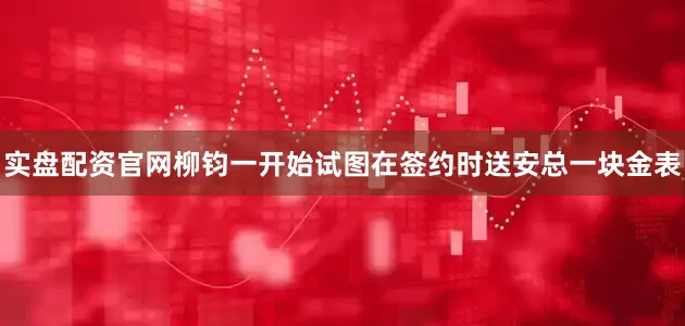 实盘配资官网柳钧一开始试图在签约时送安总一块金表