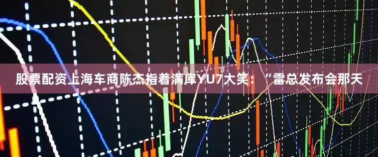 股票配资上海车商陈杰指着满库YU7大笑：“雷总发布会那天