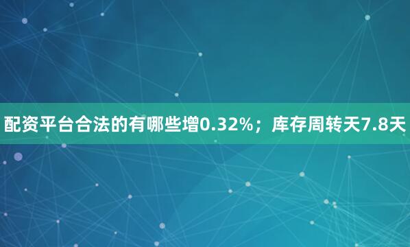 配资平台合法的有哪些增0.32%；库存周转天7.8天
