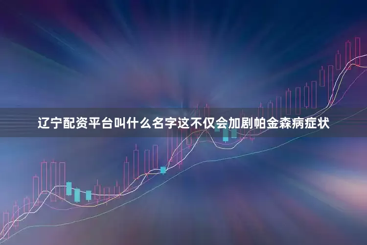 辽宁配资平台叫什么名字这不仅会加剧帕金森病症状