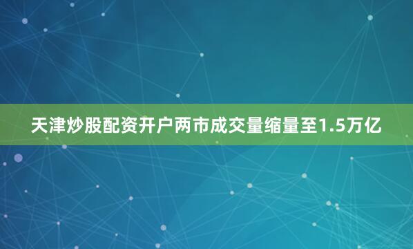 天津炒股配资开户两市成交量缩量至1.5万亿