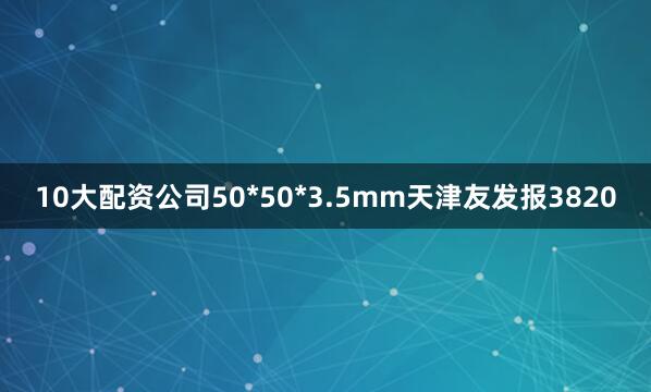 10大配资公司50*50*3.5mm天津友发报3820