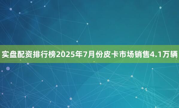 实盘配资排行榜2025年7月份皮卡市场销售4.1万辆