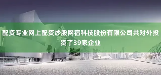配资专业网上配资炒股网宿科技股份有限公司共对外投资了39家企业