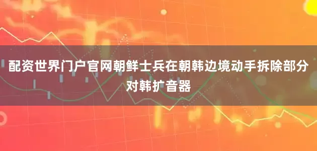 配资世界门户官网朝鲜士兵在朝韩边境动手拆除部分对韩扩音器
