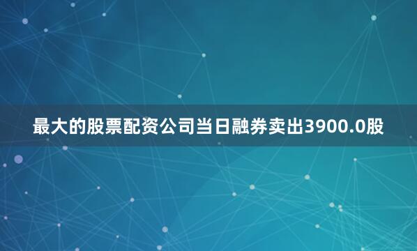 最大的股票配资公司当日融券卖出3900.0股