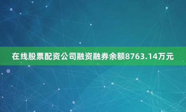 在线股票配资公司融资融券余额8763.14万元