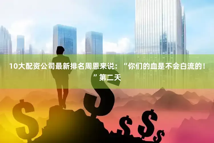 10大配资公司最新排名周恩来说：“你们的血是不会白流的！”第二天
