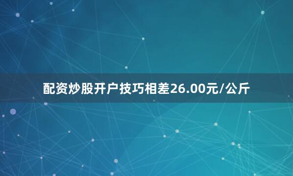 配资炒股开户技巧相差26.00元/公斤