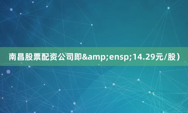 南昌股票配资公司即&ensp;14.29元/股）