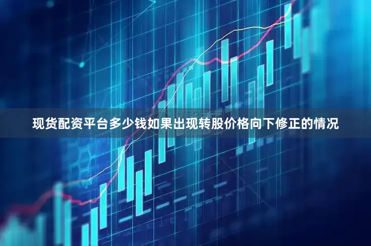 现货配资平台多少钱如果出现转股价格向下修正的情况