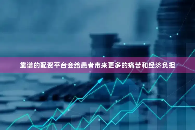 靠谱的配资平台会给患者带来更多的痛苦和经济负担