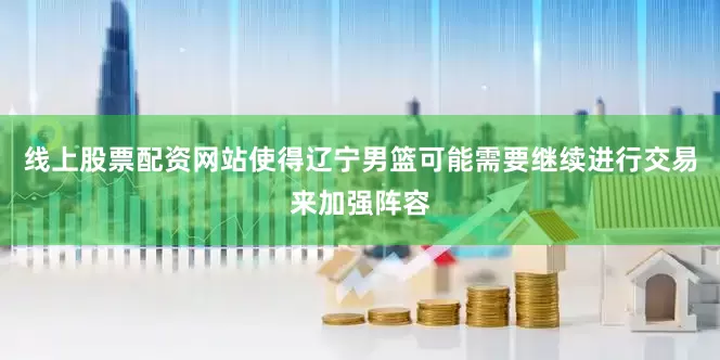 线上股票配资网站使得辽宁男篮可能需要继续进行交易来加强阵容